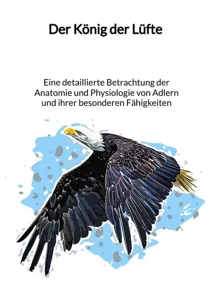 Cover: Der König der Lüfte - Eine detaillierte Betrachtung der Anatomie und Physiologie von Adlern und ihrer besonderen Fähigkeiten