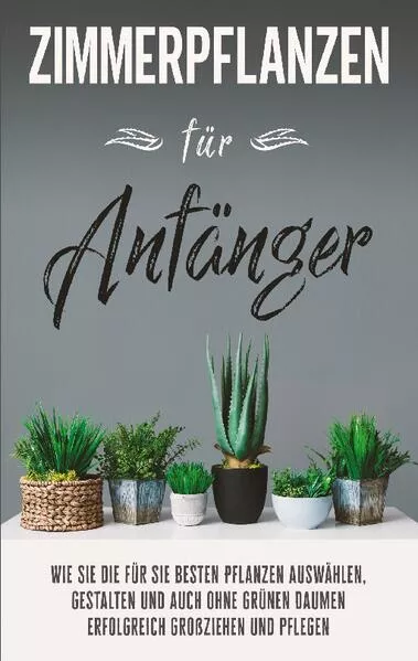 Cover: Zimmerpflanzen für Anfänger: Wie Sie die für Sie besten Pflanzen auswählen, gestalten und auch ohne grünen Daumen erfolgreich großziehen und pflegen