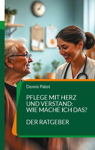 Cover: Pflege mit Herz und Verstand: Wie mache ich das? Ein praktischer Leitfaden für den erfolgreichen Umgang mit Herausforderungen im Pflegealltag