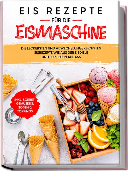 Cover: Eis Rezepte für die Eismaschine: Die leckersten und abwechslungsreichsten Eisrezepte wie aus der Eisdiele und für jeden Anlass - inkl. Sorbet, Gemüseeis, Soßen & Toppings