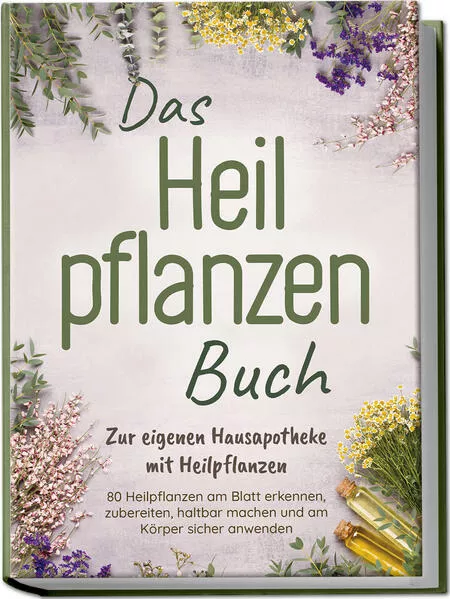 Das Heilpflanzen Buch: Zur eigenen Hausapotheke mit Heilpflanzen - 80 Heilpflanzen zur richtigen Zeit am Blatt erkennen, zubereiten, haltbar machen und am Körper sicher anwenden - mit Bildern