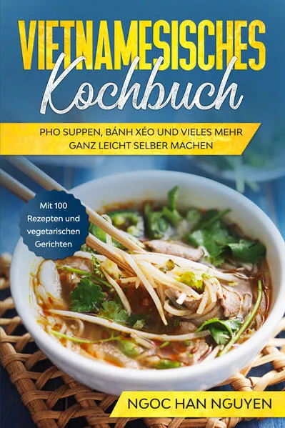 Vietnamesisches Kochbuch: Pho Suppen, Bánh Xéo und vieles mehr ganz leicht selber machen - Mit 100 Rezepten und vegetarischen Gerichten